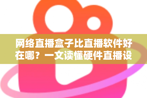 网络直播盒子比直播软件好在哪？一文读懂硬件直播设备的六大核心优势与选购思路