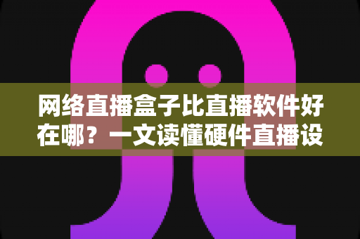 网络直播盒子比直播软件好在哪？一文读懂硬件直播设备的六大核心优势与选购思路
