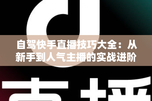 自驾快手直播技巧大全：从新手到人气主播的实战进阶指南