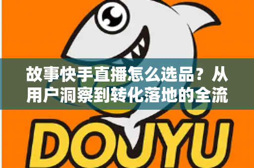 故事快手直播怎么选品？从用户洞察到转化落地的全流程实战指南