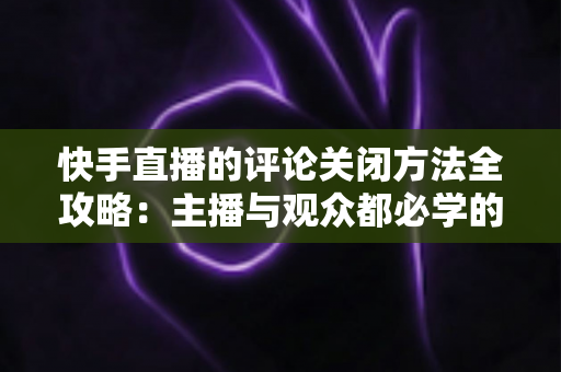 快手直播的评论关闭方法全攻略:主播与观众都必学的评论管理实用技巧 快手直播的评论关闭方法全攻略:主播与观众都必学的评论管理实用技巧