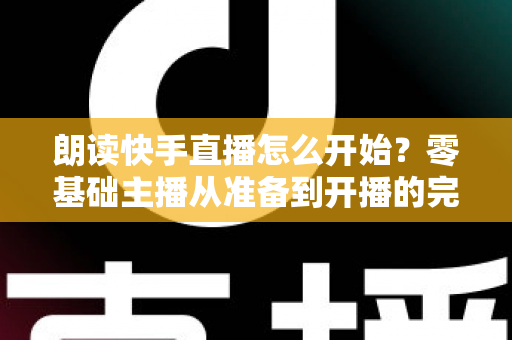 朗读快手直播怎么开始？零基础主播从准备到开播的完整实战指南