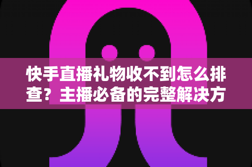 快手直播礼物收不到怎么排查？主播必备的完整解决方案与实用排查指南