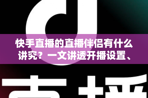 快手直播的直播伴侣有什么讲究？一文讲透开播设置、使用技巧与避坑指南