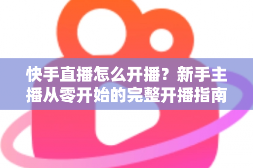 快手直播怎么开播?新手主播从零开始的完整开播指南与技巧分享 快手直播怎么开播?新手主播从零开始的完整开播指南与技巧分享