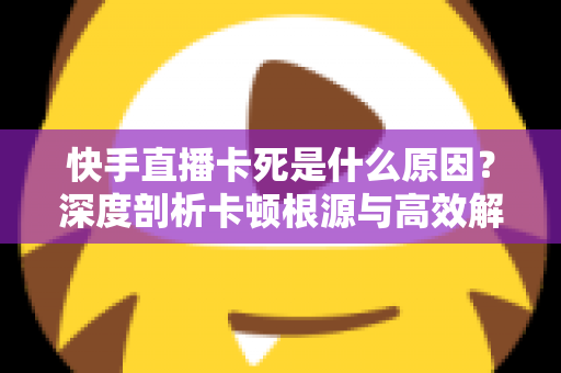 快手直播卡死是什么原因？深度剖析卡顿根源与高效解决方案全指南