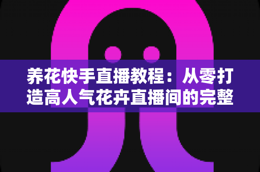 养花快手直播教程：从零打造高人气花卉直播间的完整实战指南