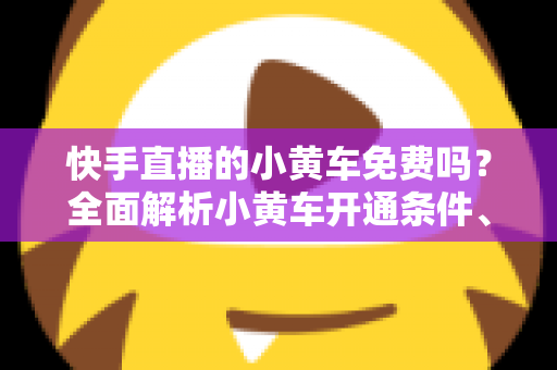 快手直播的小黄车免费吗？全面解析小黄车开通条件、费用明细与使用攻略