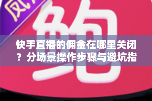 快手直播的佣金在哪里关闭？分场景操作步骤与避坑指南全解析