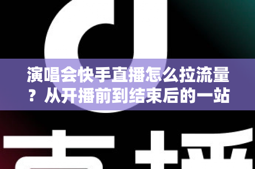 演唱会快手直播怎么拉流量？从开播前到结束后的一站式引流涨粉实战指南