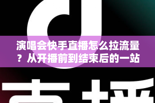 演唱会快手直播怎么拉流量？从开播前到结束后的一站式引流涨粉实战指南