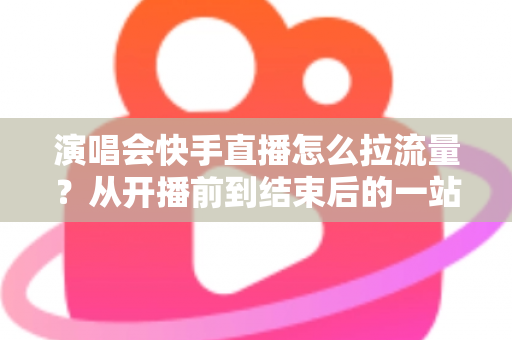 演唱会快手直播怎么拉流量？从开播前到结束后的一站式引流涨粉实战指南
