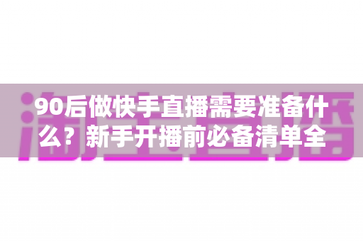 90后做快手直播需要准备什么？新手开播前必备清单全解析
