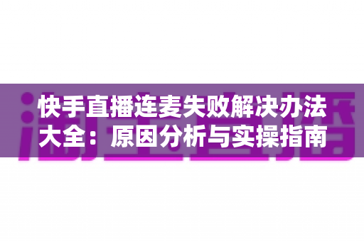 快手直播连麦失败解决办法大全:原因分析与实操指南一次讲透 快手直播连麦失败解决办法大全:原因分析与实操指南一次讲透
