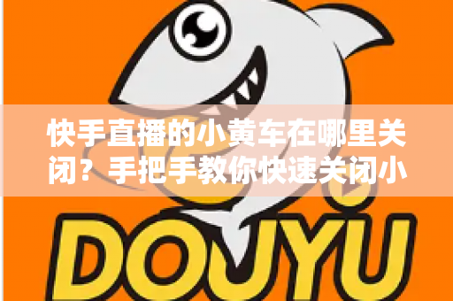 快手直播的小黄车在哪里关闭？手把手教你快速关闭小黄车的完整操作指南与常见问题全解析