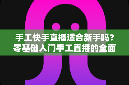 手工快手直播适合新手吗?零基础入门手工直播的全面解析与实用指南 手工快手直播适合新手吗?零基础入门手工直播的全面解析与实用指南