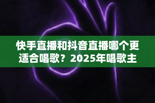 快手直播和抖音直播哪个更适合唱歌？2025年唱歌主播选平台深度对比全攻略