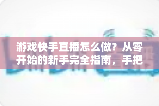 游戏快手直播怎么做？从零开始的新手完全指南，手把手教你成为人气主播