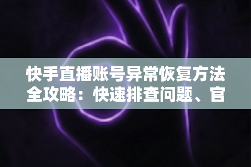 快手直播账号异常恢复方法全攻略：快速排查问题、官方申诉与防封技巧一站掌握