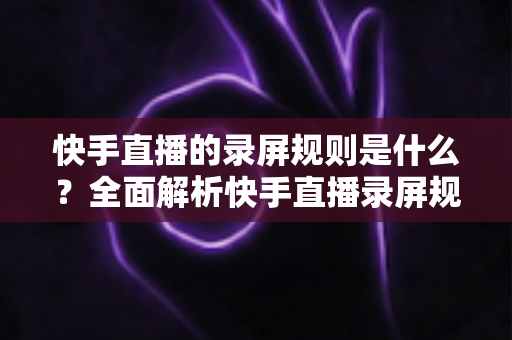 快手直播的录屏规则是什么？全面解析快手直播录屏规范与合规操作指南