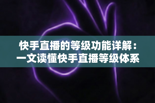 快手直播的等级功能详解：一文读懂快手直播等级体系的作用与提升技巧