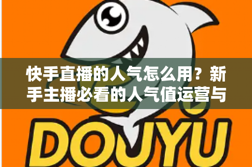 快手直播的人气怎么用？新手主播必看的人气值运营与变现全攻略