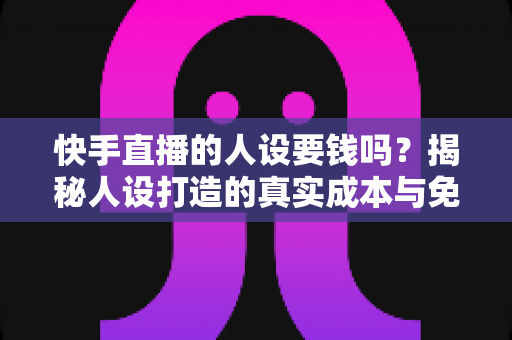 快手直播的人设要钱吗？揭秘人设打造的真实成本与免费打造技巧全攻略