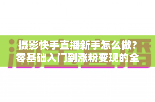 摄影快手直播新手怎么做?零基础入门到涨粉变现的全方位实操指南 摄影快手直播新手怎么做?零基础入门到涨粉变现的全方位实操指南