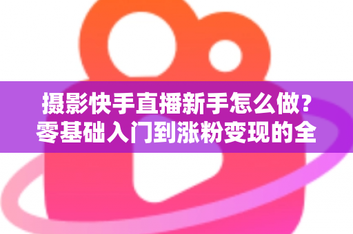摄影快手直播新手怎么做？零基础入门到涨粉变现的全方位实操指南