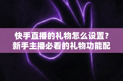 快手直播的礼物怎么设置？新手主播必看的礼物功能配置与运营全攻略
