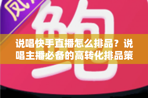 说唱快手直播怎么排品？说唱主播必备的高转化排品策略全解析