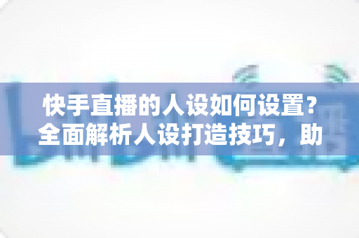 快手直播的人设如何设置？全面解析人设打造技巧，助你快速涨粉变现