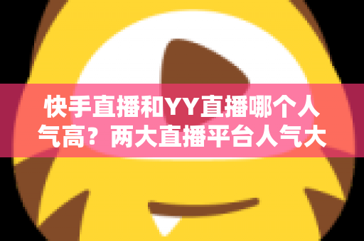 快手直播和YY直播哪个人气高？两大直播平台人气大比拼与深度解析