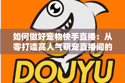 如何做好宠物快手直播：从零打造高人气萌宠直播间的实战全攻略