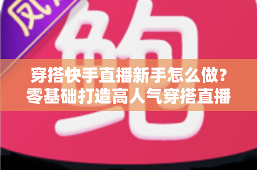 穿搭快手直播新手怎么做？零基础打造高人气穿搭直播间的实战指南