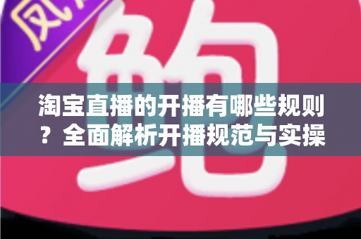 淘宝直播的开播有哪些规则？全面解析开播规范与实操指南