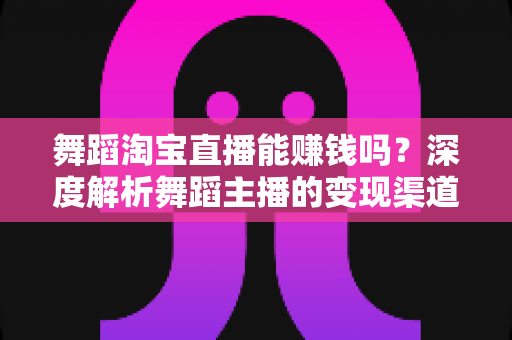 舞蹈淘宝直播能赚钱吗？深度解析舞蹈主播的变现渠道与实战增收攻略