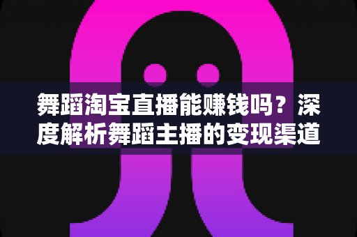 舞蹈淘宝直播能赚钱吗？深度解析舞蹈主播的变现渠道与实战增收攻略