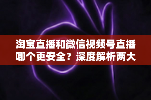 淘宝直播和微信视频号直播哪个更安全？深度解析两大直播购物平台的安全保障与避坑指南