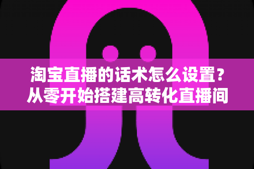淘宝直播的话术怎么设置？从零开始搭建高转化直播间话术的完整指南