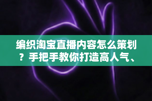 编织淘宝直播内容怎么策划？手把手教你打造高人气、高转化的编织直播间