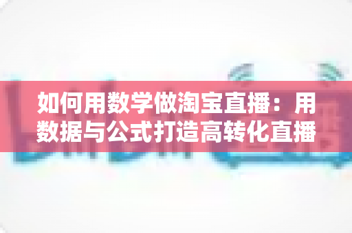 如何用数学做淘宝直播:用数据与公式打造高转化直播间的实用指南 如何用数学做淘宝直播:用数据与公式打造高转化直播间的实用指南