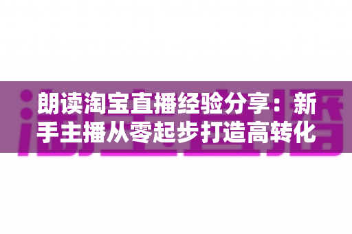 朗读淘宝直播经验分享：新手主播从零起步打造高转化直播间的实战全攻略