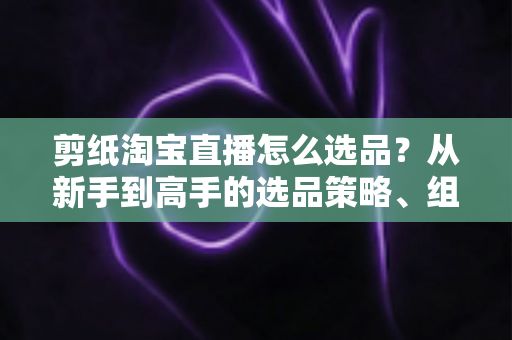 剪纸淘宝直播怎么选品？从新手到高手的选品策略、组合布局与实战技巧全解析