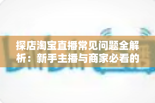探店淘宝直播常见问题全解析：新手主播与商家必看的实战避坑指南