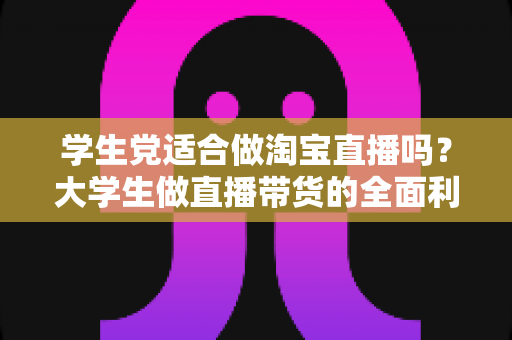 学生党适合做淘宝直播吗?大学生做直播带货的全面利弊分析与入行指南 学生党适合做淘宝直播吗?大学生做直播带货的全面利弊分析与入行指南