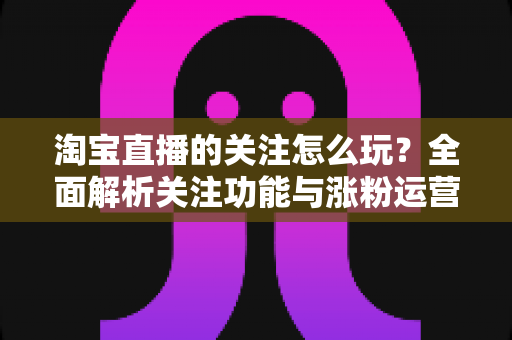 淘宝直播的关注怎么玩？全面解析关注功能与涨粉运营技巧