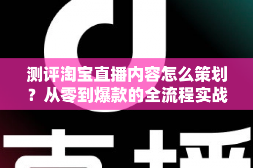 测评淘宝直播内容怎么策划？从零到爆款的全流程实战指南
