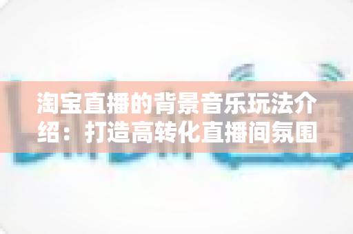 淘宝直播的背景音乐玩法介绍：打造高转化直播间氛围的实战指南