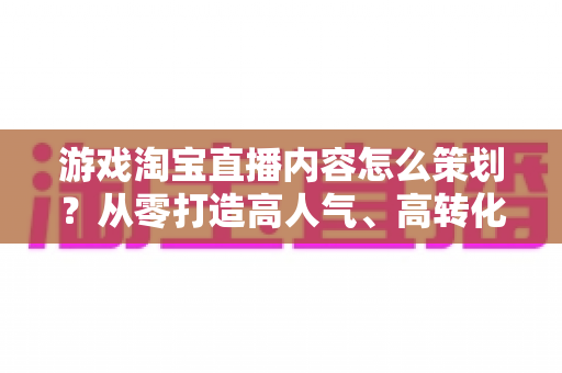 游戏淘宝直播内容怎么策划？从零打造高人气、高转化的游戏直播全流程指南